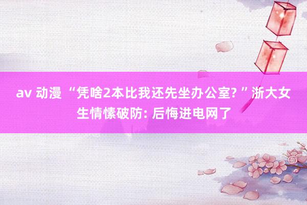 av 动漫 “凭啥2本比我还先坐办公室? ”浙大女生情愫破防: 后悔进电网了