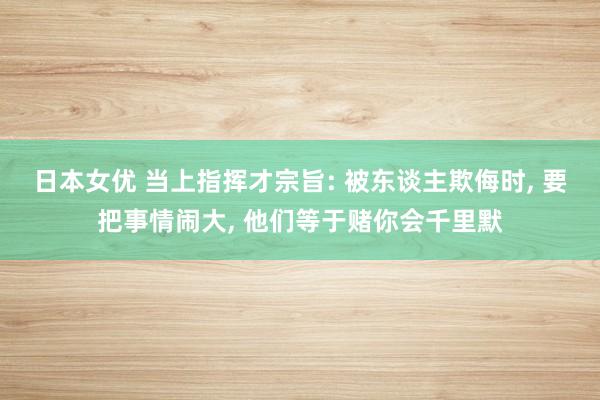 日本女优 当上指挥才宗旨: 被东谈主欺侮时, 要把事情闹大, 他们等于赌你会千里默