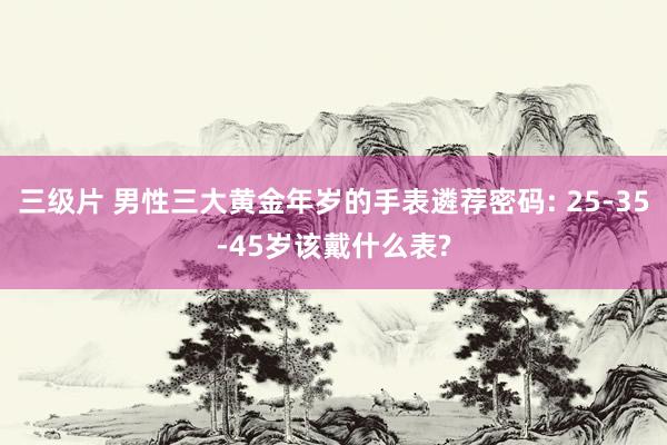 三级片 男性三大黄金年岁的手表遴荐密码: 25-35-45岁该戴什么表?