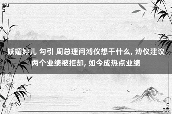 妖媚婷儿 勾引 周总理问溥仪想干什么, 溥仪建议两个业绩被拒却, 如今成热点业绩