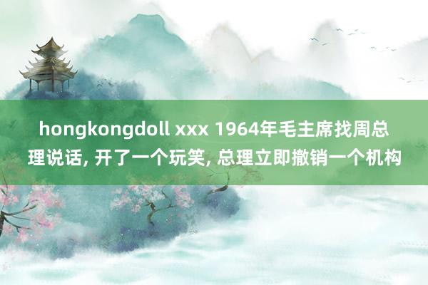 hongkongdoll xxx 1964年毛主席找周总理说话, 开了一个玩笑, 总理立即撤销一个机构