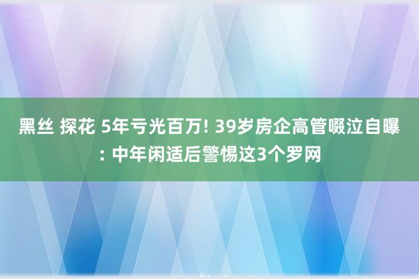 黑丝 探花 5年亏光百万! 39岁房企高管啜泣自曝: 中年闲适后警惕这3个罗网