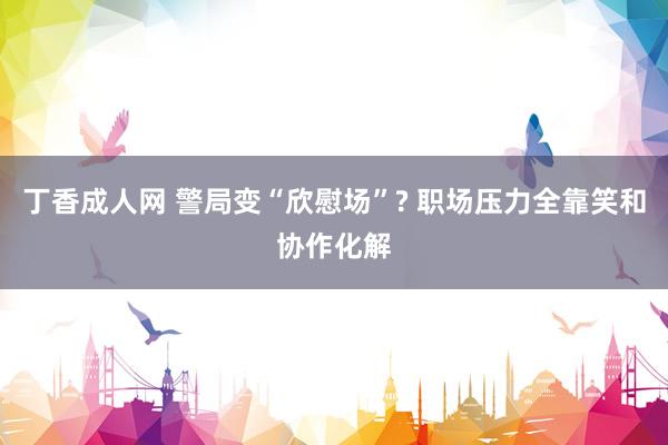 丁香成人网 警局变“欣慰场”? 职场压力全靠笑和协作化解