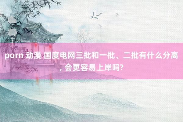 porn 动漫 国度电网三批和一批、二批有什么分离, 会更容易上岸吗?