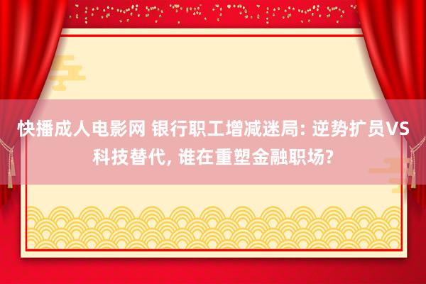 快播成人电影网 银行职工增减迷局: 逆势扩员VS科技替代, 谁在重塑金融职场?