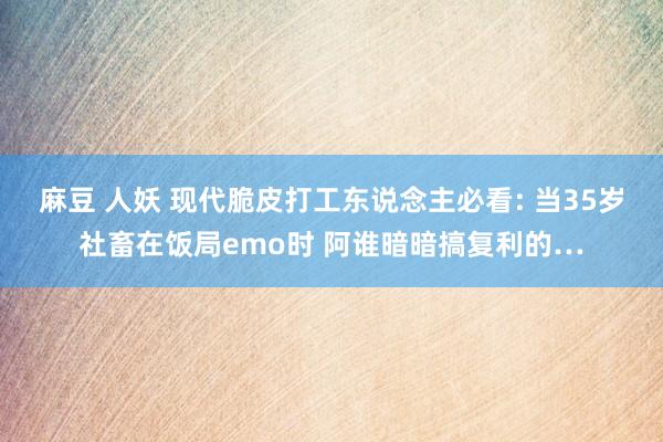 麻豆 人妖 现代脆皮打工东说念主必看: 当35岁社畜在饭局emo时 阿谁暗暗搞复利的…