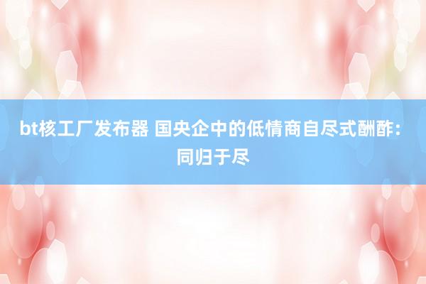 bt核工厂发布器 国央企中的低情商自尽式酬酢: 同归于尽
