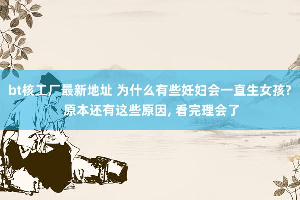 bt核工厂最新地址 为什么有些妊妇会一直生女孩? 原本还有这些原因, 看完理会了
