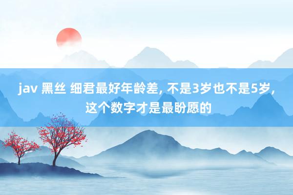jav 黑丝 细君最好年龄差, 不是3岁也不是5岁, 这个数字才是最盼愿的