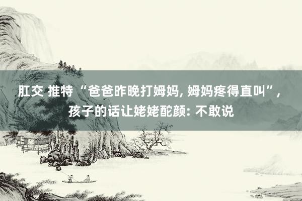 肛交 推特 “爸爸昨晚打姆妈, 姆妈疼得直叫”, 孩子的话让姥姥酡颜: 不敢说