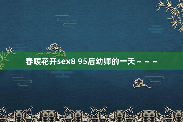 春暖花开sex8 95后幼师的一天～～～