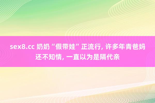 sex8.cc 奶奶“假带娃”正流行, 许多年青爸妈还不知情, 一直以为是隔代亲