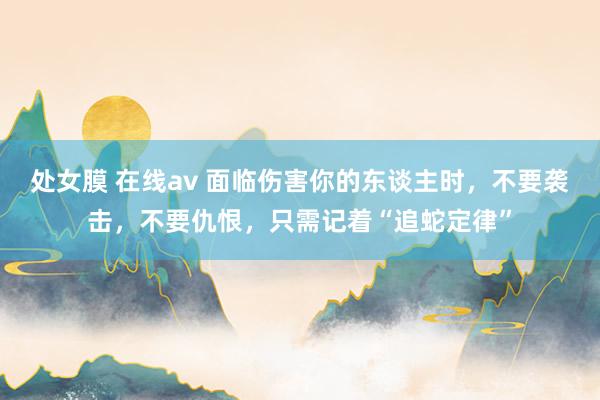 处女膜 在线av 面临伤害你的东谈主时，不要袭击，不要仇恨，只需记着“追蛇定律”