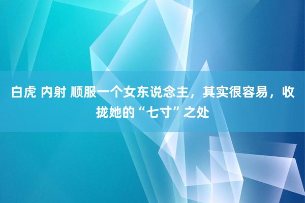 白虎 内射 顺服一个女东说念主，其实很容易，收拢她的“七寸”之处