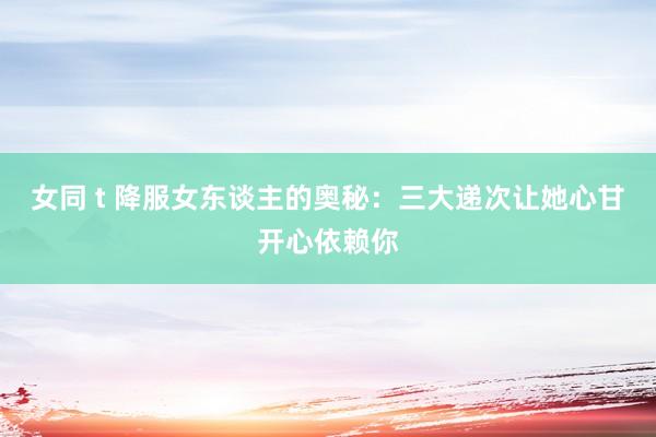 女同 t 降服女东谈主的奥秘：三大递次让她心甘开心依赖你
