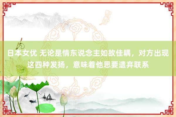 日本女优 无论是情东说念主如故佳耦，对方出现这四种发扬，意味着他思要遗弃联系