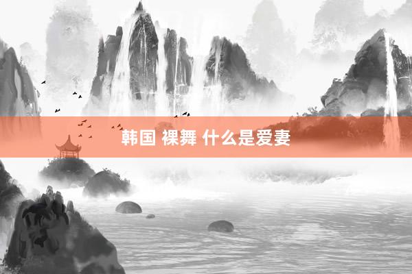 韩国 裸舞 什么是爱妻