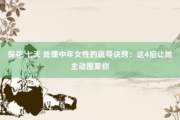 探花 七天 处理中年女性的疏导诀窍：这4招让她主动围聚你