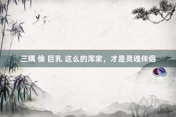 三隅 倫 巨乳 这么的浑家，才是灵魂伴侣