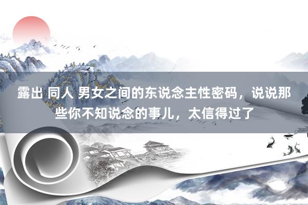 露出 同人 男女之间的东说念主性密码，说说那些你不知说念的事儿，太信得过了