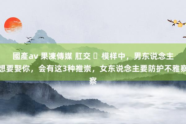 國產av 果凍傳媒 肛交 ​模样中，男东说念主想要娶你，会有这3种推崇，女东说念主要防护不雅察