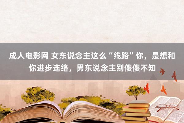 成人电影网 女东说念主这么“线路”你，是想和你进步连络，男东说念主别傻傻不知