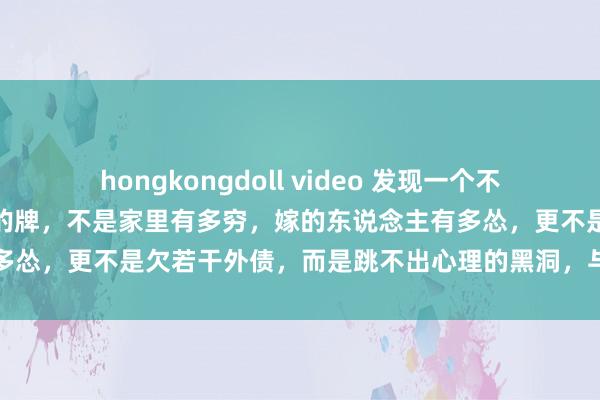 hongkongdoll video 发现一个不争的事实：东说念主生最烂的牌，不是家里有多穷，嫁的东说念主有多怂，更不是欠若干外债，而是跳不出心理的黑洞，与自个儿过不去