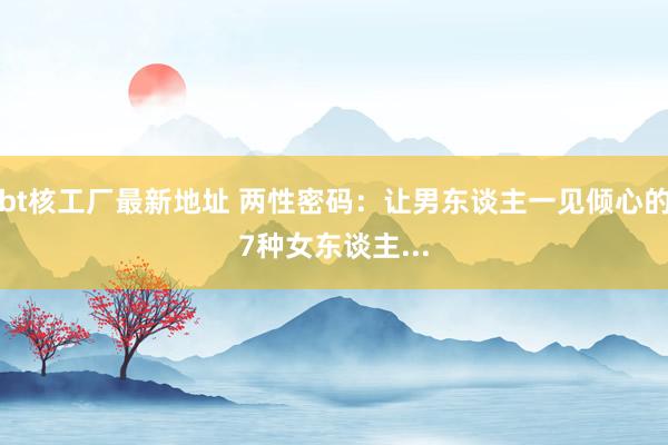 bt核工厂最新地址 两性密码：让男东谈主一见倾心的7种女东谈主...