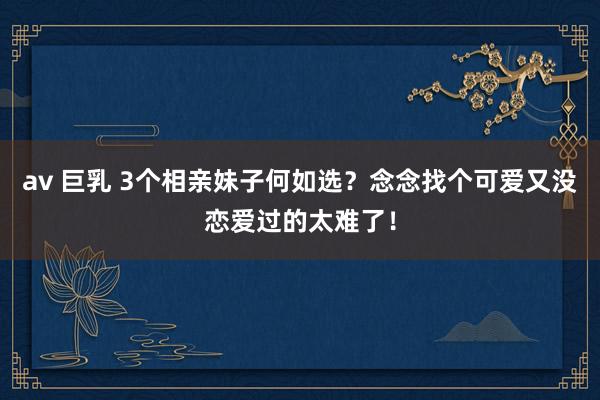 av 巨乳 3个相亲妹子何如选？念念找个可爱又没恋爱过的太难了！
