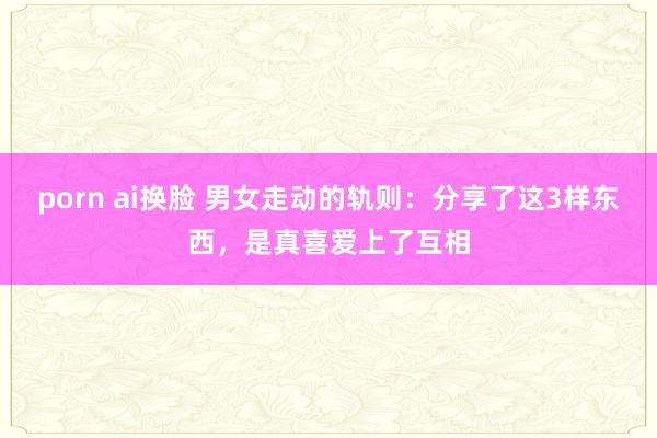 porn ai换脸 男女走动的轨则：分享了这3样东西，是真喜爱上了互相