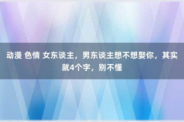 动漫 色情 女东谈主，男东谈主想不想娶你，其实就4个字，别不懂