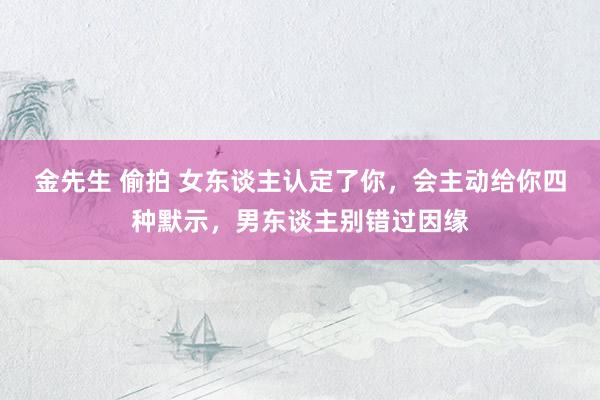 金先生 偷拍 女东谈主认定了你，会主动给你四种默示，男东谈主别错过因缘