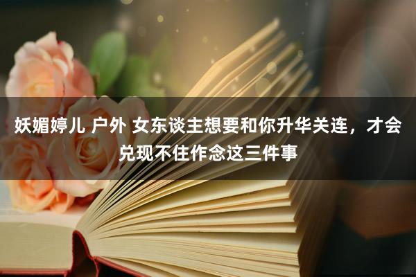 妖媚婷儿 户外 女东谈主想要和你升华关连，才会兑现不住作念这三件事