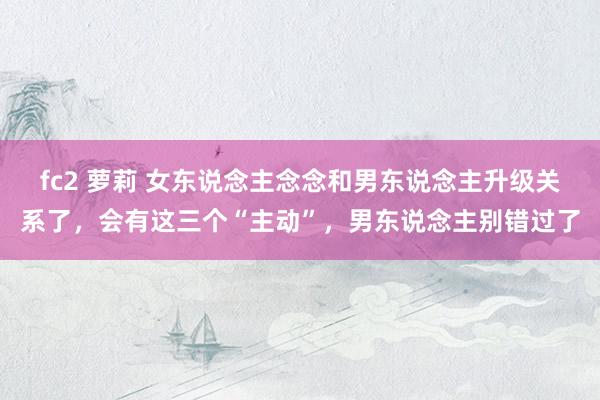 fc2 萝莉 女东说念主念念和男东说念主升级关系了，会有这三个“主动”，男东说念主别错过了