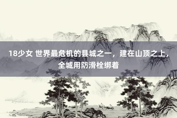 18少女 世界最危机的县城之一，建在山顶之上，全城用防滑栓绑着