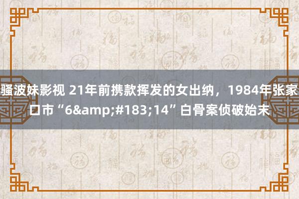 骚波妹影视 21年前携款挥发的女出纳，1984年张家口市“6&#183;14”白骨案侦破始末