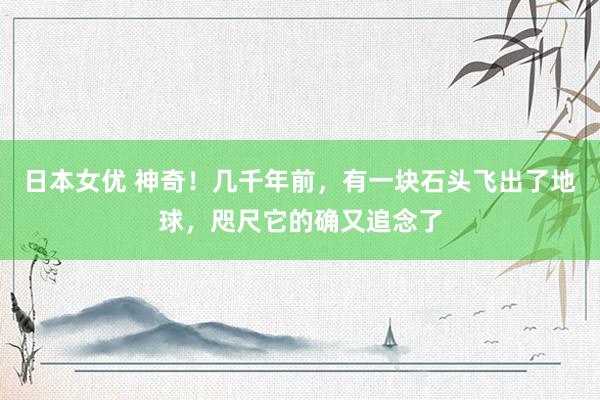 日本女优 神奇！几千年前，有一块石头飞出了地球，咫尺它的确又追念了