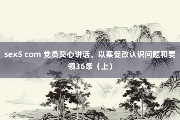 sex5 com 党员交心讲话、以案促改认识问题和要领36条（上）