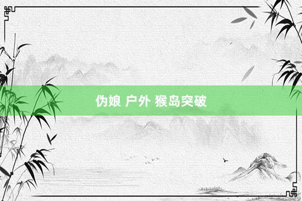 伪娘 户外 猴岛突破