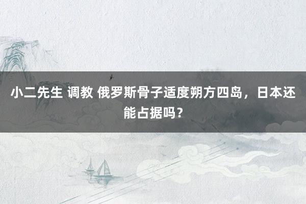 小二先生 调教 俄罗斯骨子适度朔方四岛，日本还能占据吗？