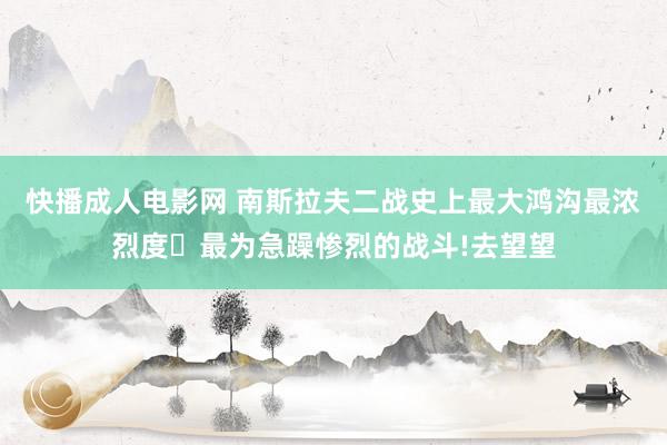 快播成人电影网 南斯拉夫二战史上最大鸿沟最浓烈度､最为急躁惨烈的战斗!去望望