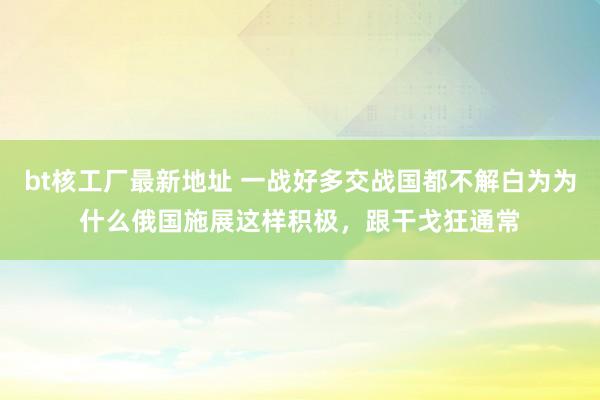 bt核工厂最新地址 一战好多交战国都不解白为为什么俄国施展这样积极，跟干戈狂通常