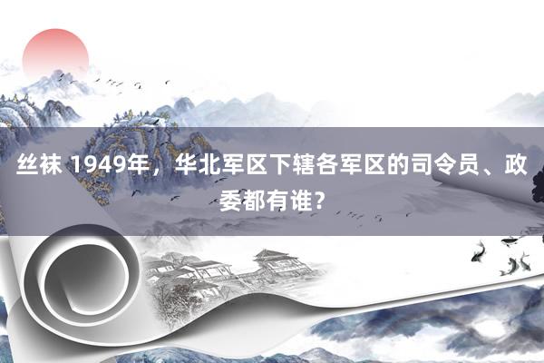 丝袜 1949年，华北军区下辖各军区的司令员、政委都有谁？