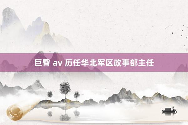 巨臀 av 历任华北军区政事部主任