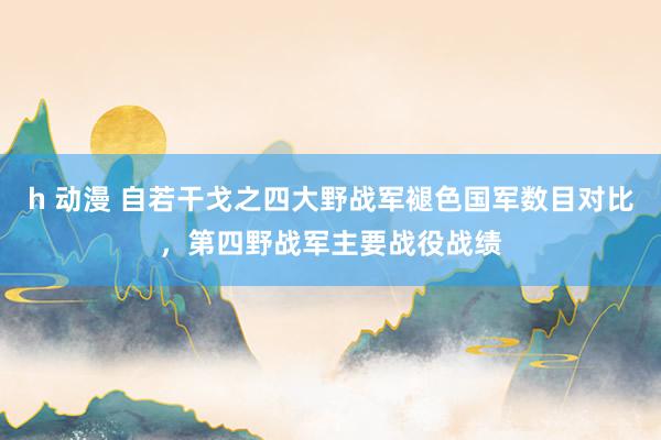 h 动漫 自若干戈之四大野战军褪色国军数目对比，第四野战军主要战役战绩