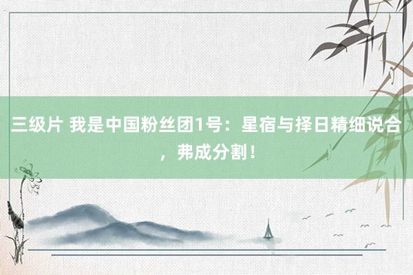 三级片 我是中国粉丝团1号：星宿与择日精细说合，弗成分割！