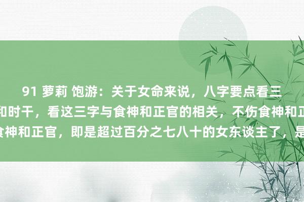 91 萝莉 饱游：关于女命来说，八字要点看三个字就好了，月支日支和时干，看这三字与食神和正官的相关，不伤食神和正官，即是超过百分之七八十的女东谈主了，是有福的女东谈主了。