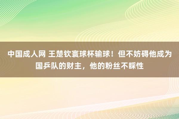 中国成人网 王楚钦寰球杯输球！但不妨碍他成为国乒队的财主，他的粉丝不睬性