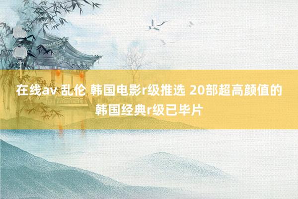 在线av 乱伦 韩国电影r级推选 20部超高颜值的韩国经典r级已毕片