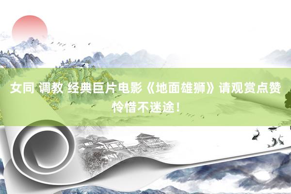 女同 调教 经典巨片电影《地面雄狮》请观赏点赞怜惜不迷途！